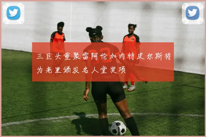 三巨头重聚雷阿伦加内特皮尔斯将为老里颁发名人堂奖项