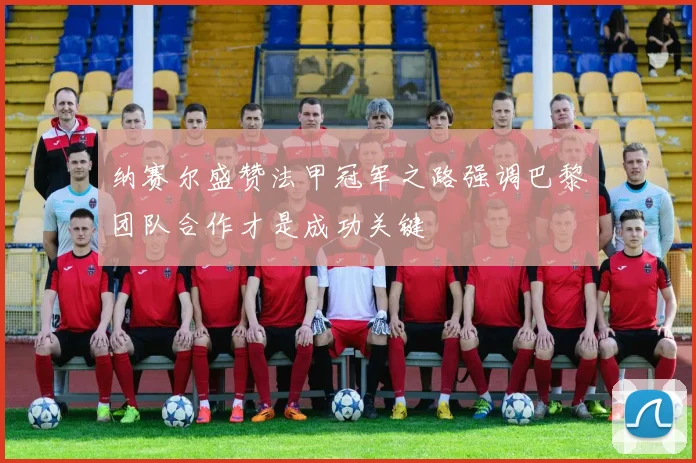 纳赛尔盛赞法甲冠军之路强调巴黎团队合作才是成功关键