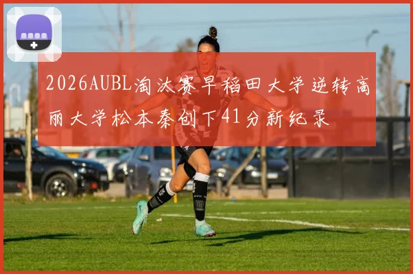 2026AUBL淘汰赛早稻田大学逆转高丽大学松本秦创下41分新纪录