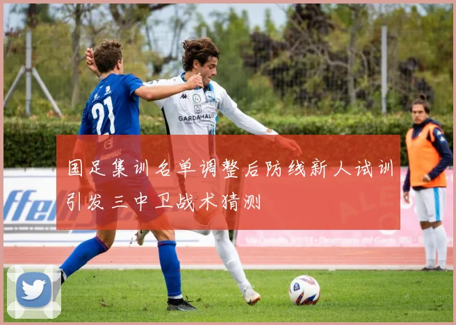 国足集训名单调整后防线新人试训引发三中卫战术猜测