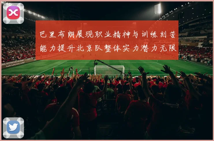 巴里布朗展现职业精神与训练刻苦能力提升北京队整体实力潜力无限