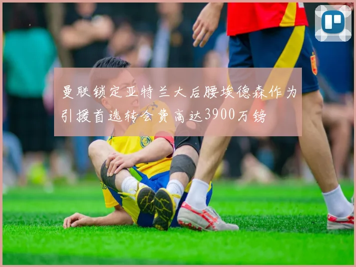 曼联锁定亚特兰大后腰埃德森作为引援首选转会费高达3900万镑
