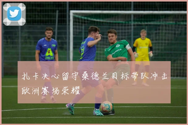 扎卡决心留守桑德兰目标带队冲击欧洲赛场荣耀