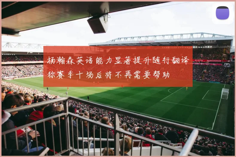 杨瀚森英语能力显著提升随行翻译称赛季十场后将不再需要帮助