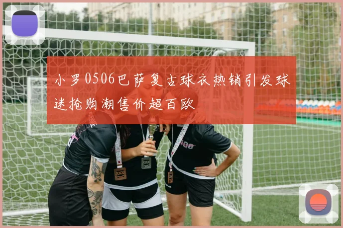 小罗0506巴萨复古球衣热销引发球迷抢购潮售价超百欧