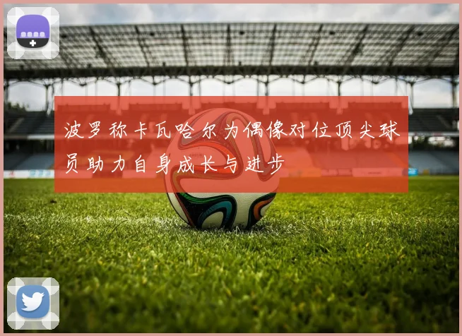 波罗称卡瓦哈尔为偶像对位顶尖球员助力自身成长与进步