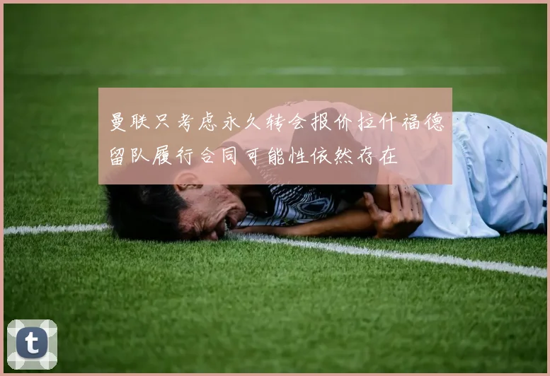 曼联只考虑永久转会报价拉什福德留队履行合同可能性依然存在