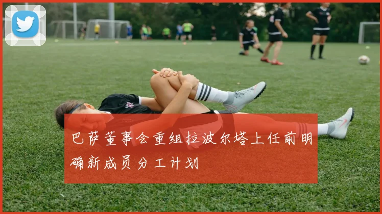 巴萨董事会重组拉波尔塔上任前明确新成员分工计划