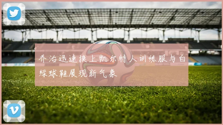 乔治迅速换上凯尔特人训练服与白绿球鞋展现新气象