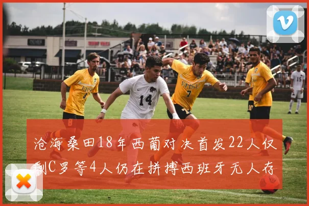 沧海桑田18年西葡对决首发22人仅剩C罗等4人仍在拼搏西班牙无人存留