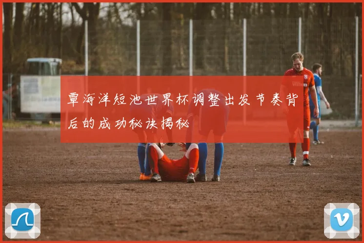覃海洋短池世界杯调整出发节奏背后的成功秘诀揭秘