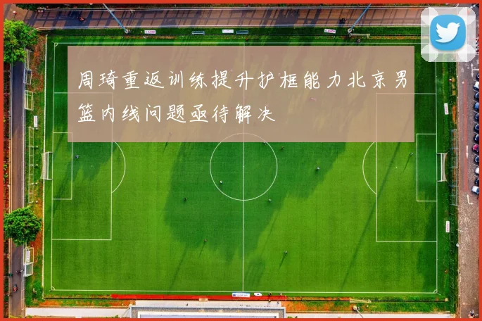 周琦重返训练提升护框能力北京男篮内线问题亟待解决