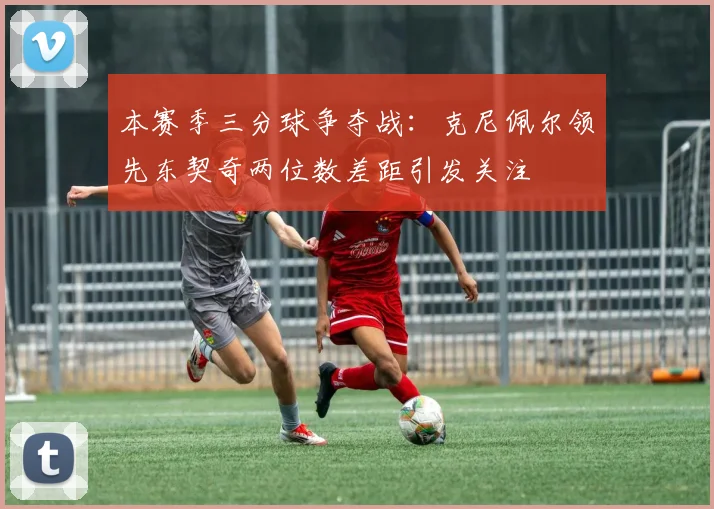 本赛季三分球争夺战：克尼佩尔领先东契奇两位数差距引发关注
