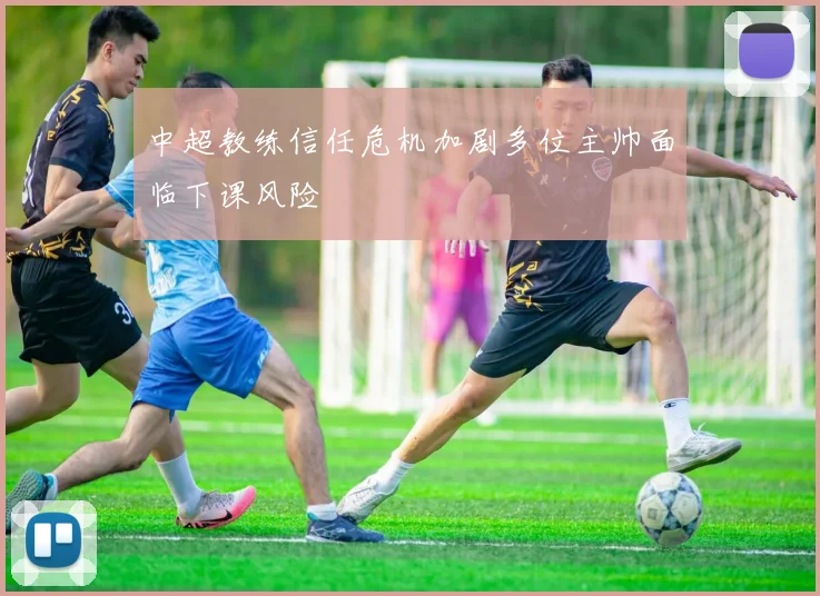 中超教练信任危机加剧多位主帅面临下课风险