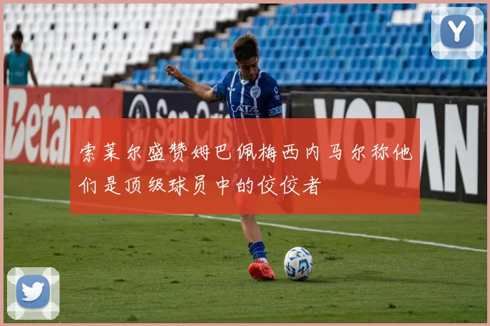 索莱尔盛赞姆巴佩梅西内马尔称他们是顶级球员中的佼佼者