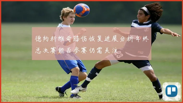 德约科维奇膝伤恢复进展分析年终总决赛能否参赛仍需关注