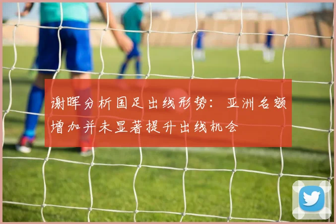 谢晖分析国足出线形势：亚洲名额增加并未显著提升出线机会