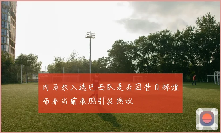 内马尔入选巴西队是否因昔日辉煌而非当前表现引发热议