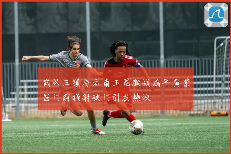 武汉三镇与云南玉昆激战成平黄紫昌门前捅射破门引发热议