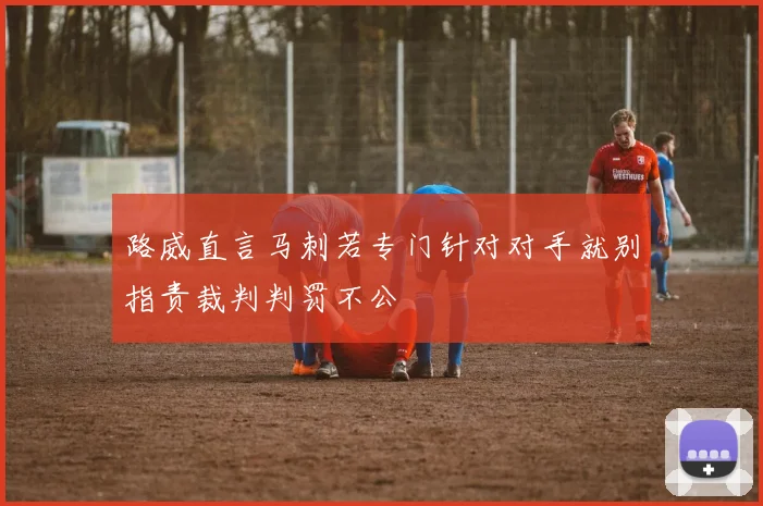 路威直言马刺若专门针对对手就别指责裁判判罚不公