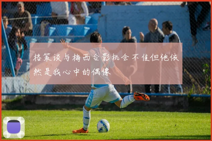 格策谈与梅西合影机会不佳但他依然是我心中的偶像