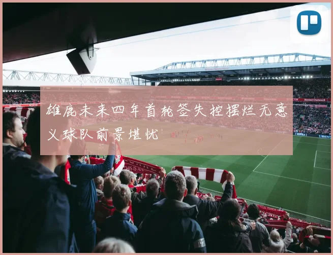 雄鹿未来四年首轮签失控摆烂无意义球队前景堪忧