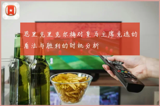 恩里克里克尔梅对皇马主席竞选的看法与胜利的时机分析