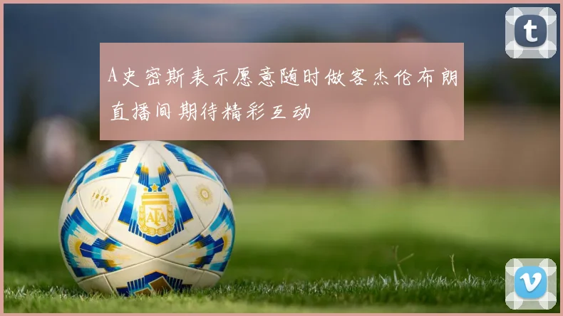 A史密斯表示愿意随时做客杰伦布朗直播间期待精彩互动