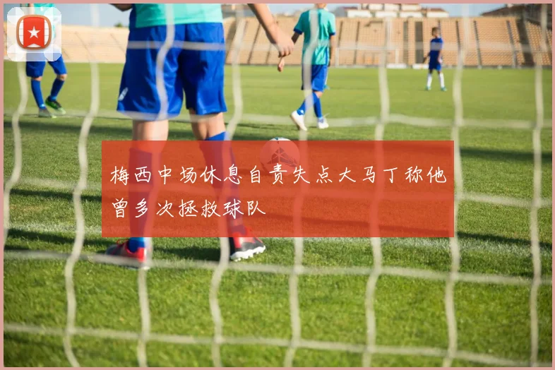 梅西中场休息自责失点大马丁称他曾多次拯救球队