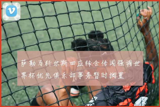 萨勒马科尔斯回应转会传闻强调世界杯优先俱乐部事务暂时搁置