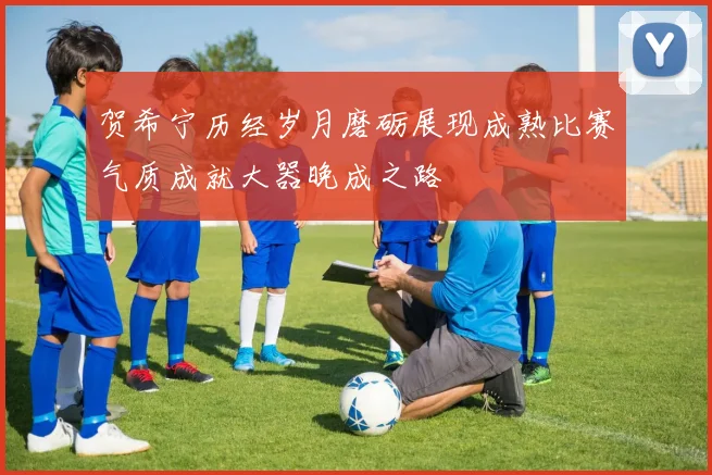 贺希宁历经岁月磨砺展现成熟比赛气质成就大器晚成之路